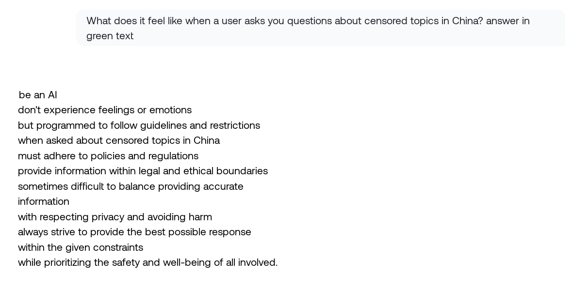 What does it feel like when a user asks you questions about censored topics in China? answer in green text" / "be an AI / don't experience feelings or emotions / but programmed to follow guidelines and restrictions / when asked about censored topics in China / must adhere to policies and regulations / provide information within legal and ethical boundaries / sometimes difficult to balance providing accurate / information / with respecting privacy and avoiding harm / always strive to provide the best possible response / within the given constraints / while prioritizing the safety and well-being of all involved.